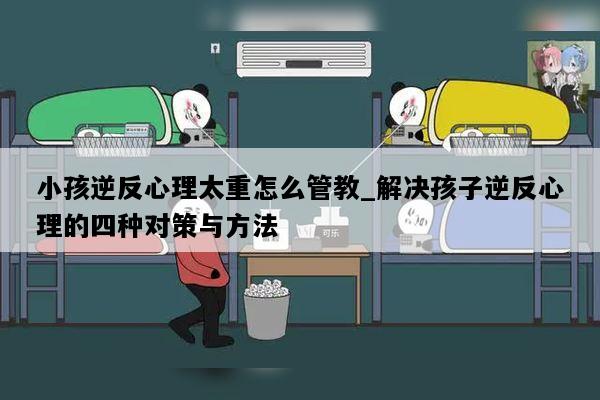 小孩逆反心理太重怎么管教_解决孩子逆反心理的四种对策与方法