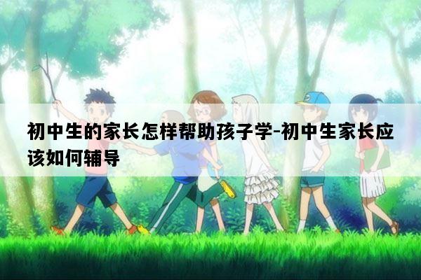 初中生的家长怎样帮助孩子学-初中生家长应该如何辅导