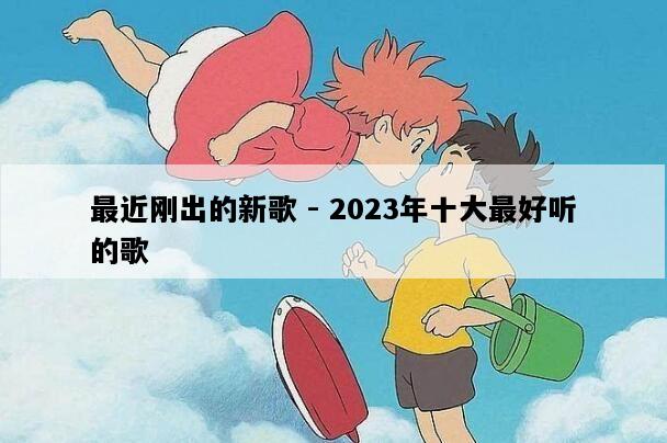 最近刚出的新歌 - 2023年十大最好听的歌