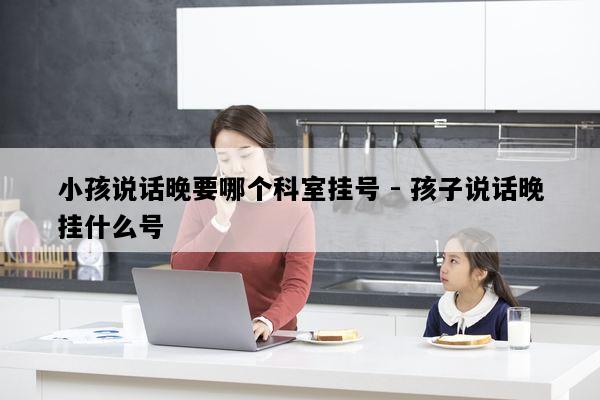 小孩说话晚要哪个科室挂号 - 孩子说话晚挂什么号