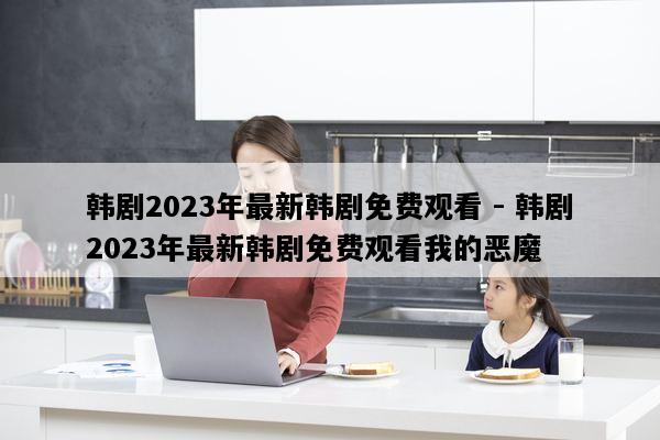 韩剧2023年最新韩剧免费观看 - 韩剧2023年最新韩剧免费观看我的恶魔