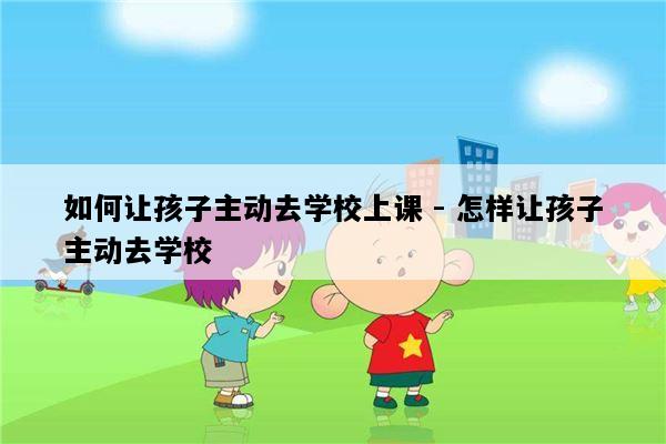 如何让孩子主动去学校上课 - 怎样让孩子主动去学校