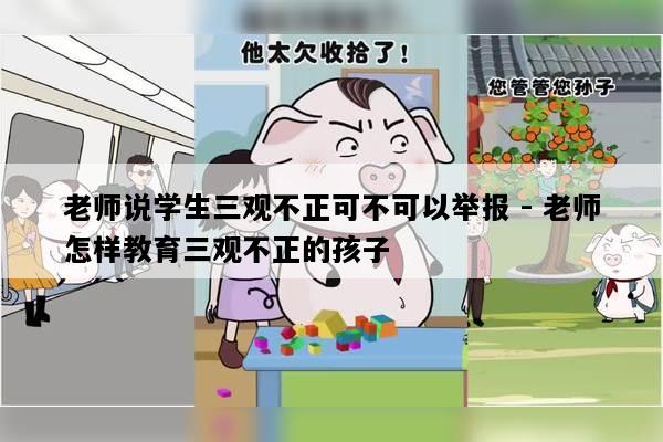 老师说学生三观不正可不可以举报 - 老师怎样教育三观不正的孩子