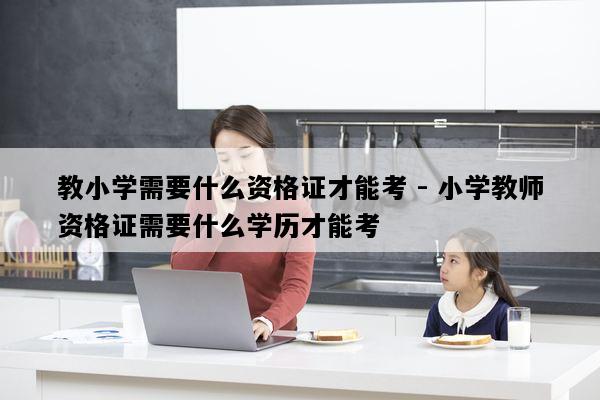 教小学需要什么资格证才能考 - 小学教师资格证需要什么学历才能考