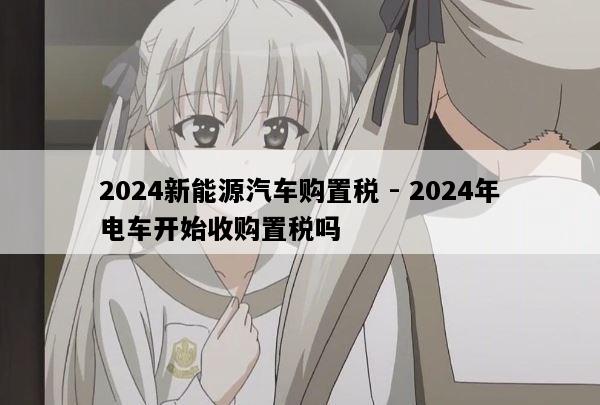 2024新能源汽车购置税 - 2024年电车开始收购置税吗