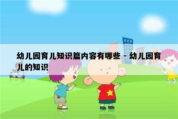 幼儿园育儿知识篇内容有哪些 - 幼儿园育儿的知识