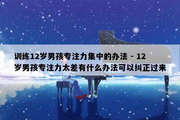 训练12岁男孩专注力集中的办法 - 12岁男孩专注力太差有什么办法可以纠正过来