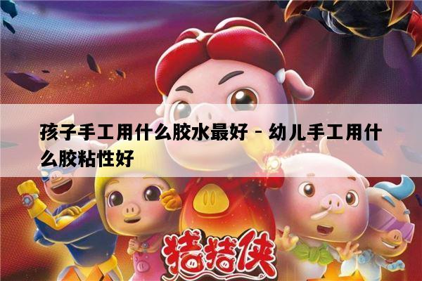 孩子手工用什么胶水最好 - 幼儿手工用什么胶粘性好