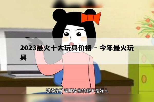 2023最火十大玩具价格 - 今年最火玩具