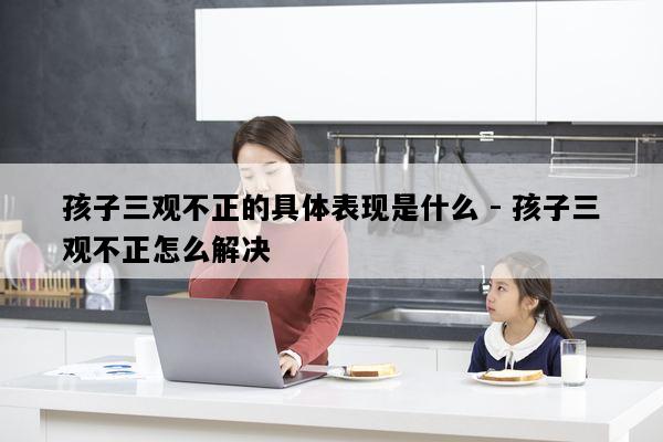 孩子三观不正的具体表现是什么 - 孩子三观不正怎么解决