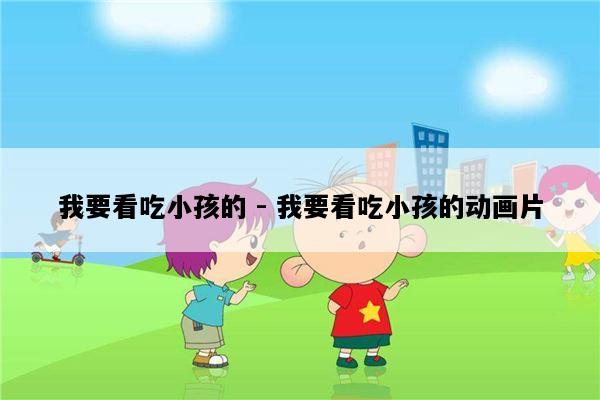 我要看吃小孩的 - 我要看吃小孩的动画片