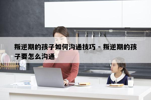 叛逆期的孩子如何沟通技巧 - 叛逆期的孩子要怎么沟通