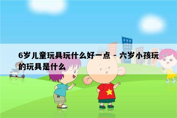 6岁儿童玩具玩什么好一点 - 六岁小孩玩的玩具是什么