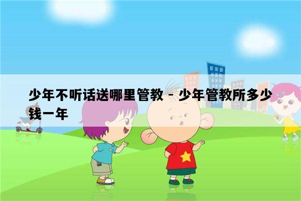 少年不听话送哪里管教 - 少年管教所多少钱一年