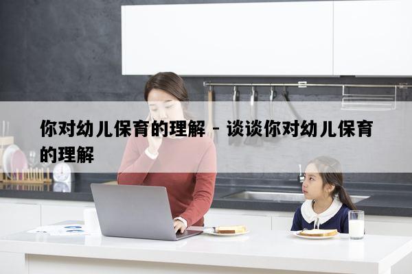 你对幼儿保育的理解 - 谈谈你对幼儿保育的理解