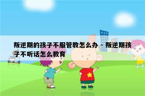 叛逆期的孩子不服管教怎么办 - 叛逆期孩子不听话怎么教育