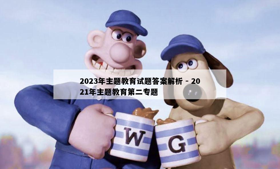 2023年主题教育试题答案解析 - 2021年主题教育第二专题