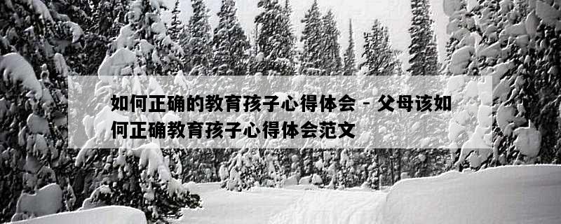 如何正确的教育孩子心得体会 - 父母该如何正确教育孩子心得体会范文