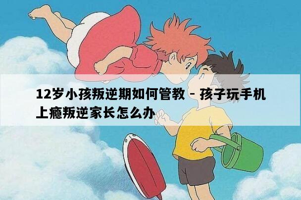 12岁小孩叛逆期如何管教 - 孩子玩手机上瘾叛逆家长怎么办