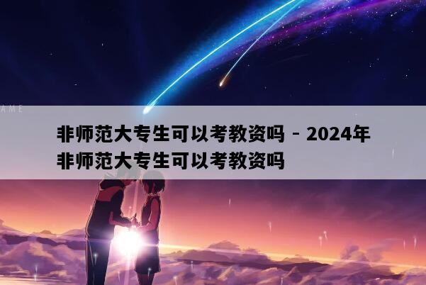 非师范大专生可以考教资吗 - 2024年非师范大专生可以考教资吗