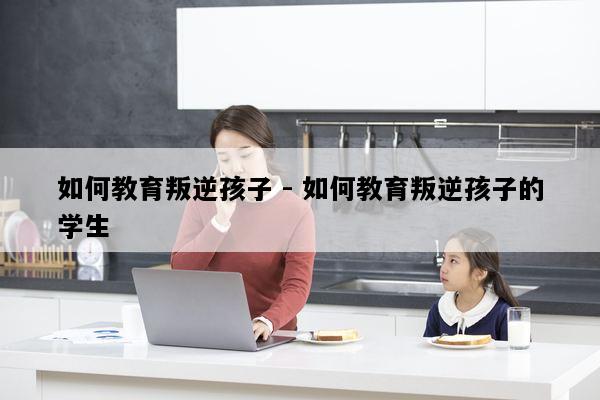 如何教育叛逆孩子 - 如何教育叛逆孩子的学生