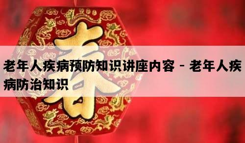 老年人疾病预防知识讲座内容 - 老年人疾病防治知识