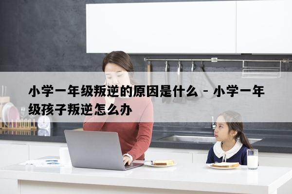 小学一年级叛逆的原因是什么 - 小学一年级孩子叛逆怎么办