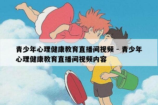 青少年心理健康教育直播间视频 - 青少年心理健康教育直播间视频内容