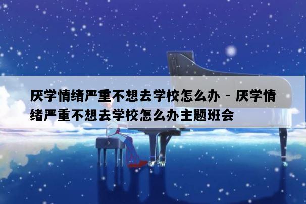 厌学情绪严重不想去学校怎么办 - 厌学情绪严重不想去学校怎么办主题班会