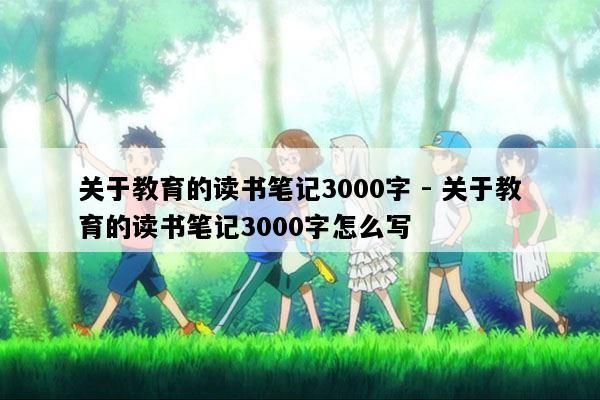 关于教育的读书笔记3000字 - 关于教育的读书笔记3000字怎么写