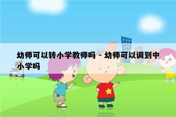 幼师可以转小学教师吗 - 幼师可以调到中小学吗