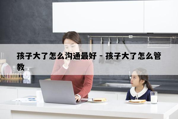 孩子大了怎么沟通最好 - 孩子大了怎么管教