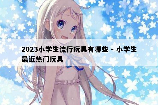 2023小学生流行玩具有哪些 - 小学生最近热门玩具