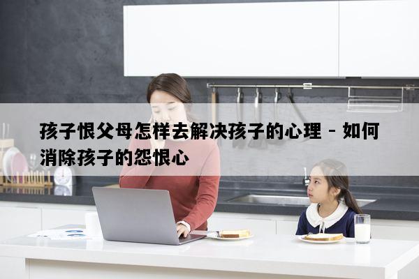 孩子恨父母怎样去解决孩子的心理 - 如何消除孩子的怨恨心