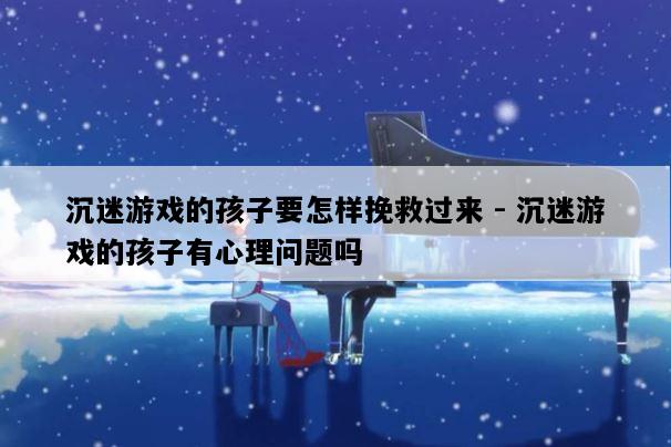 沉迷游戏的孩子要怎样挽救过来 - 沉迷游戏的孩子有心理问题吗