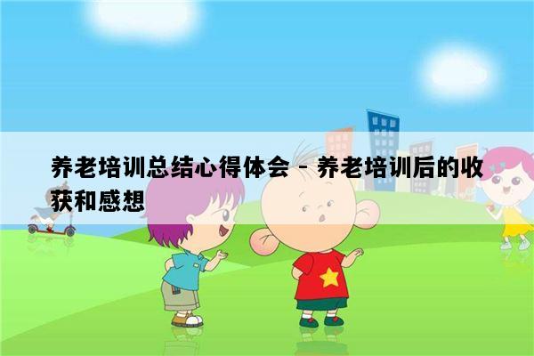 养老培训总结心得体会 - 养老培训后的收获和感想