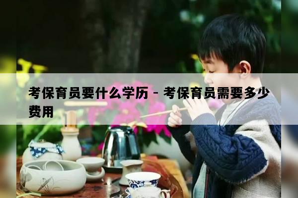 考保育员要什么学历 - 考保育员需要多少费用