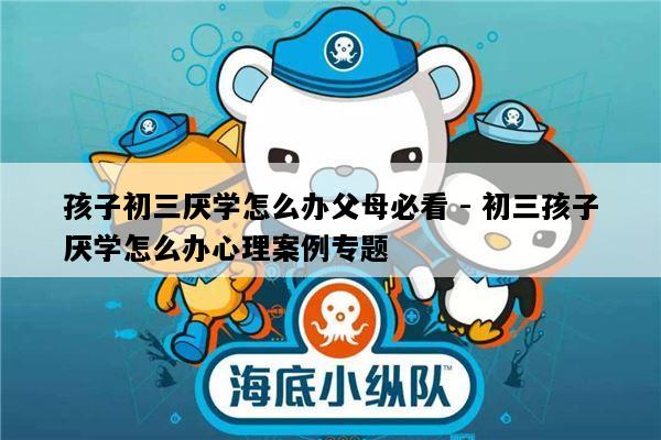 孩子初三厌学怎么办父母必看 - 初三孩子厌学怎么办心理案例专题