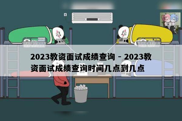 2023教资面试成绩查询 - 2023教资面试成绩查询时间几点到几点