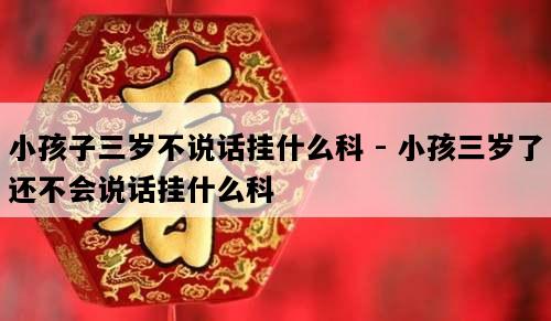 小孩子三岁不说话挂什么科 - 小孩三岁了还不会说话挂什么科