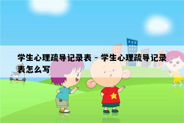 学生心理疏导记录表 - 学生心理疏导记录表怎么写