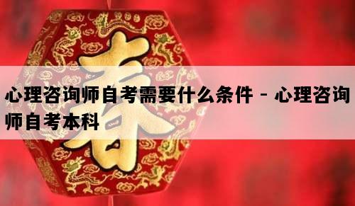 心理咨询师自考需要什么条件 - 心理咨询师自考本科