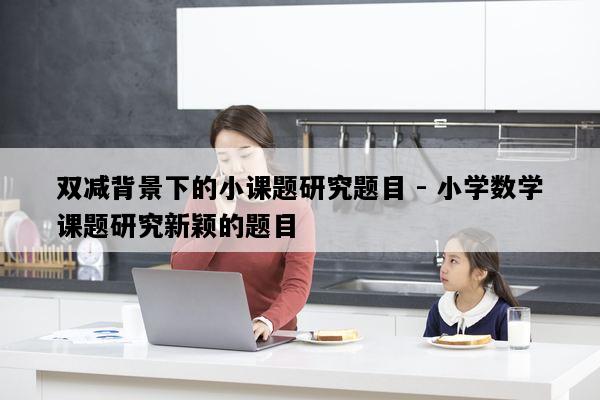 双减背景下的小课题研究题目 - 小学数学课题研究新颖的题目