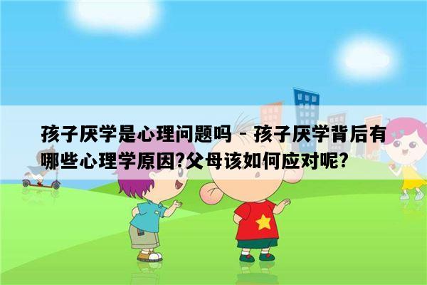 孩子厌学是心理问题吗 - 孩子厌学背后有哪些心理学原因?父母该如何应对呢?