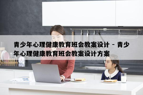 青少年心理健康教育班会教案设计 - 青少年心理健康教育班会教案设计方案