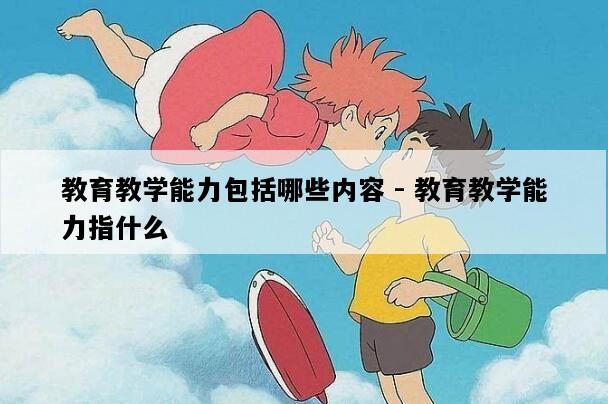 教育教学能力包括哪些内容 - 教育教学能力指什么