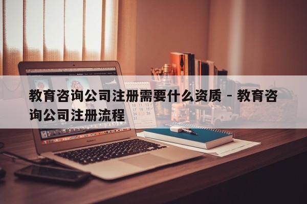 教育咨询公司注册需要什么资质 - 教育咨询公司注册流程