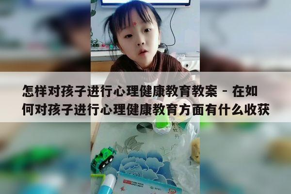 怎样对孩子进行心理健康教育教案 - 在如何对孩子进行心理健康教育方面有什么收获