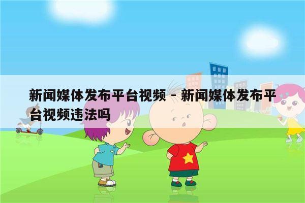 新闻媒体发布平台视频 - 新闻媒体发布平台视频违法吗