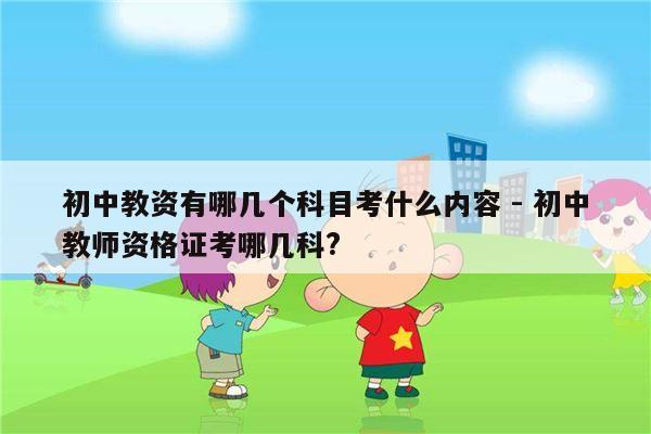 初中教资有哪几个科目考什么内容 - 初中教师资格证考哪几科?